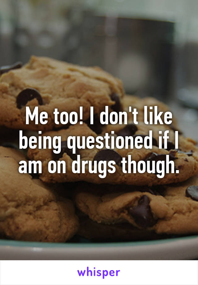 Me too! I don't like being questioned if I am on drugs though.