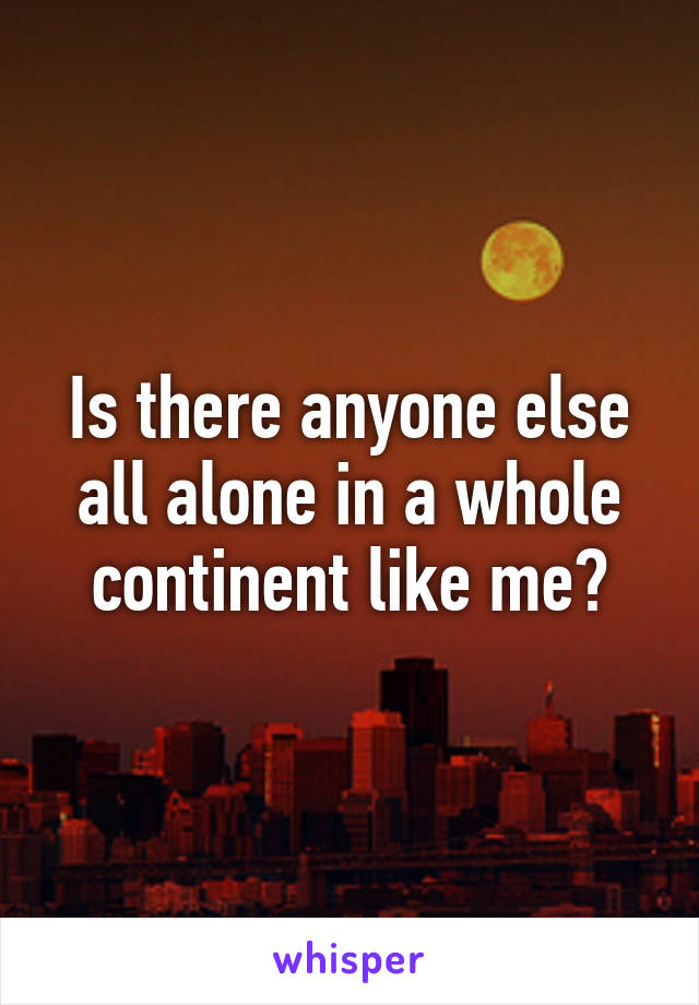 Is there anyone else all alone in a whole continent like me?