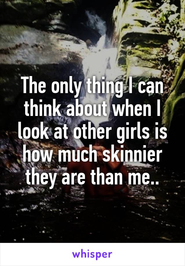 The only thing I can think about when I look at other girls is how much skinnier they are than me..