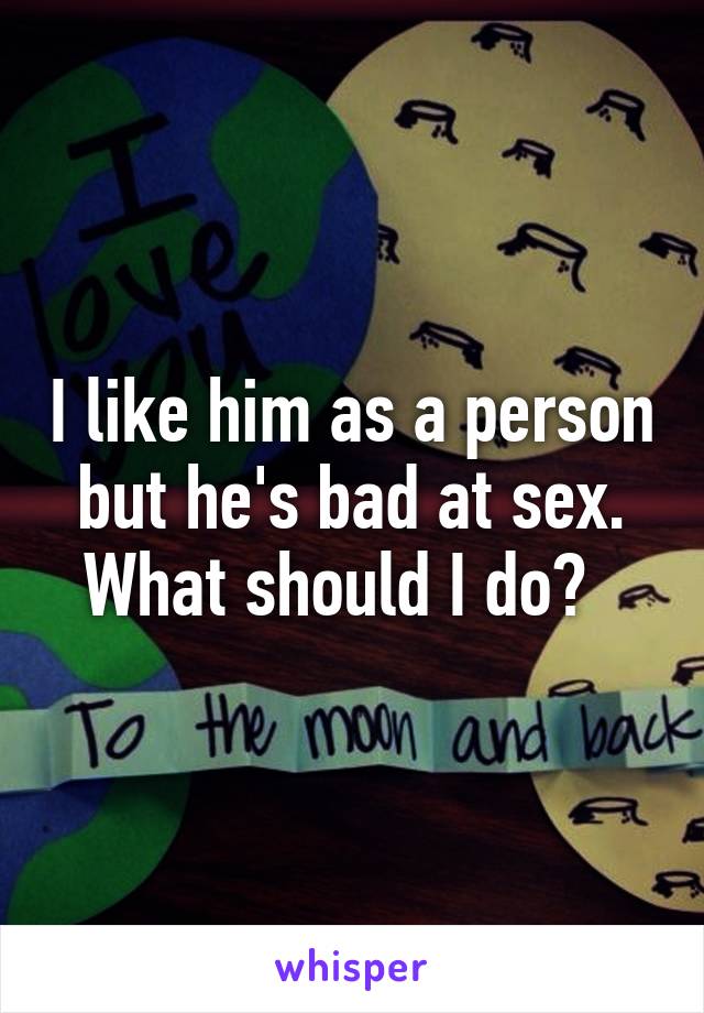 I like him as a person but he's bad at sex. What should I do?  