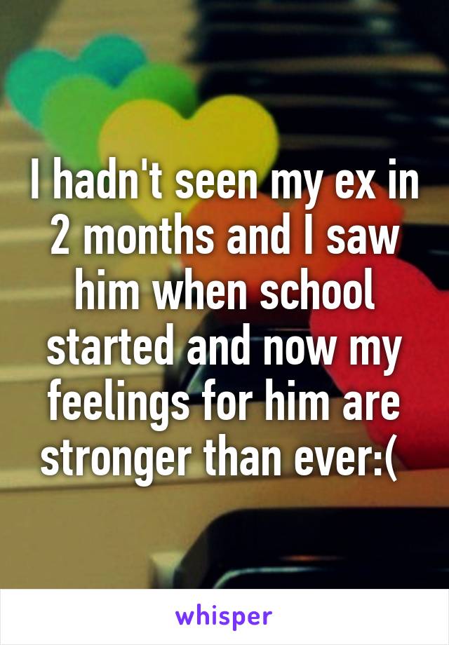 I hadn't seen my ex in 2 months and I saw him when school started and now my feelings for him are stronger than ever:( 