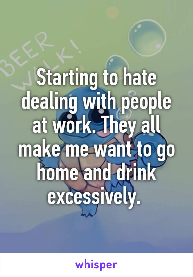 Starting to hate dealing with people at work. They all make me want to go home and drink excessively. 