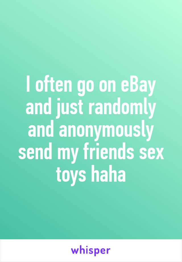 I often go on eBay and just randomly and anonymously send my friends sex toys haha