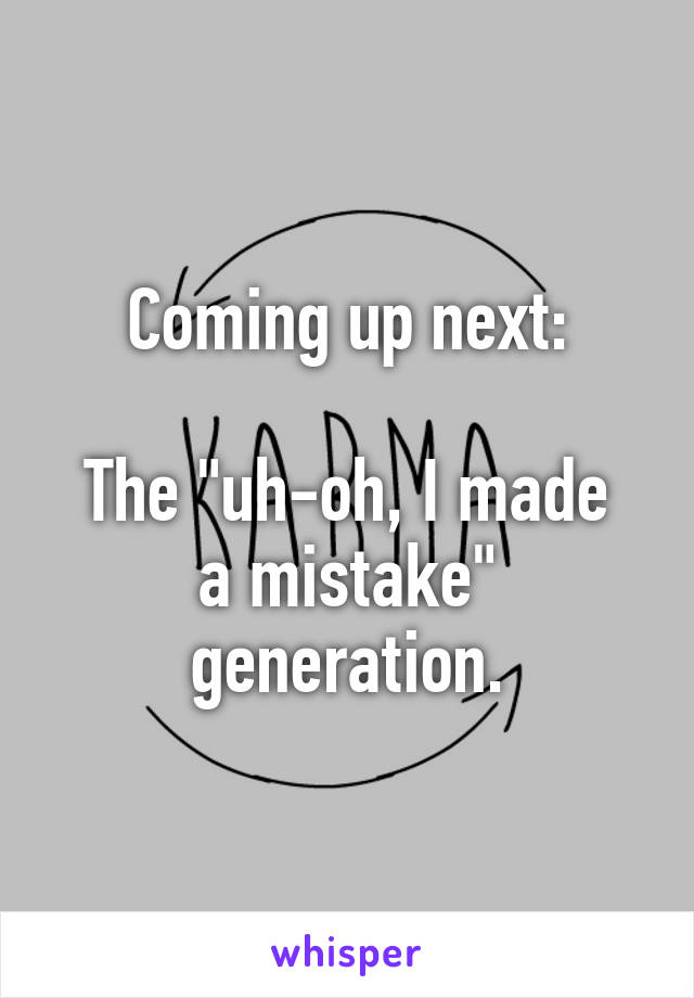 Coming up next:

The "uh-oh, I made a mistake"
generation.