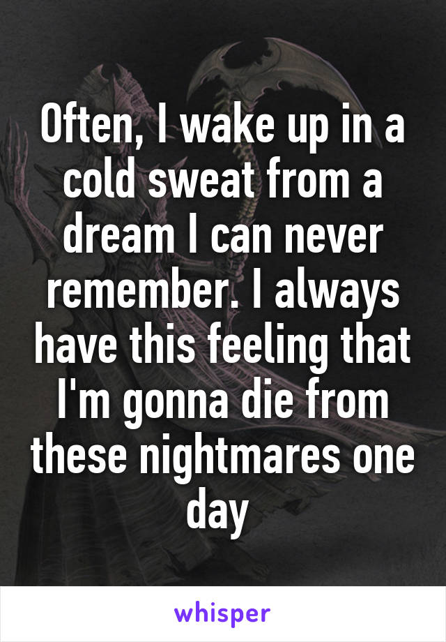 Often, I wake up in a cold sweat from a dream I can never remember. I always have this feeling that I'm gonna die from these nightmares one day 