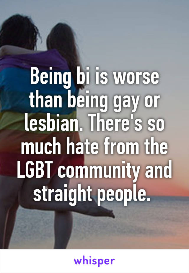 Being bi is worse than being gay or lesbian. There's so much hate from the LGBT community and straight people. 