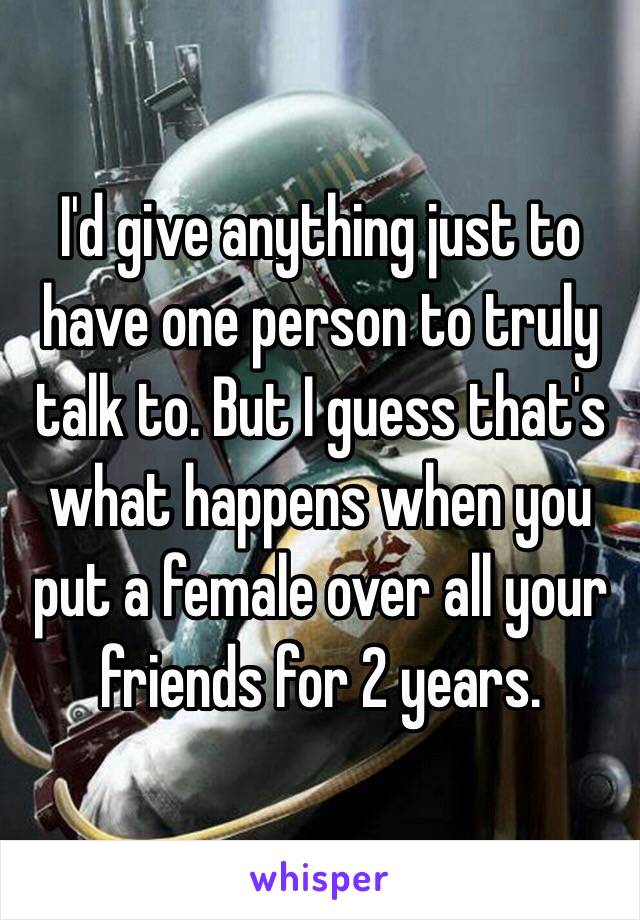 I'd give anything just to have one person to truly talk to. But I guess that's what happens when you put a female over all your friends for 2 years. 