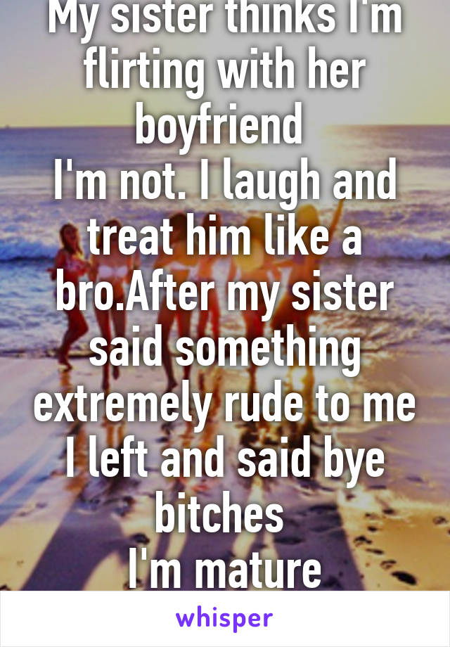 My sister thinks I'm flirting with her boyfriend 
I'm not. I laugh and treat him like a bro.After my sister said something extremely rude to me I left and said bye bitches 
I'm mature obviously