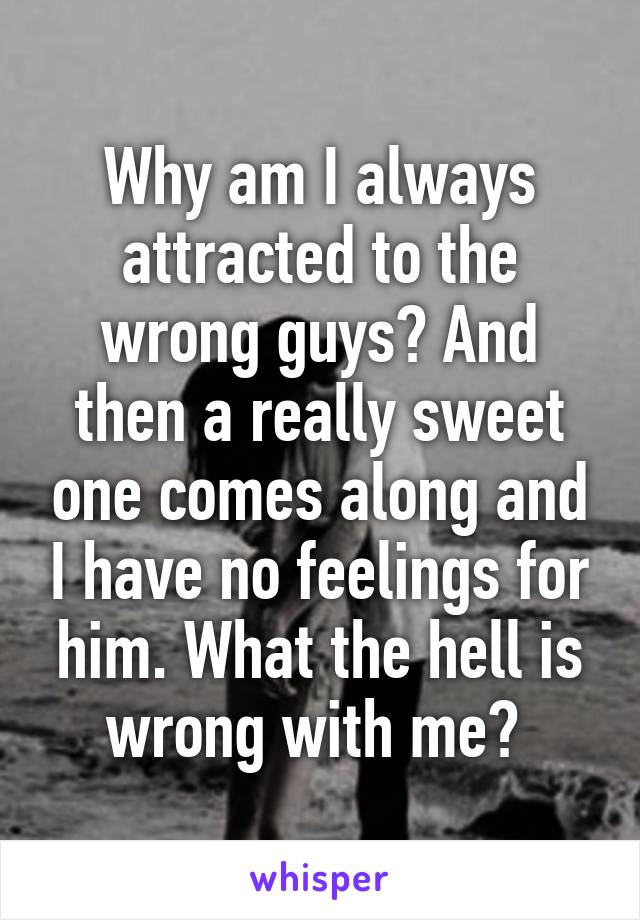 Why am I always attracted to the wrong guys? And then a really sweet one comes along and I have no feelings for him. What the hell is wrong with me? 