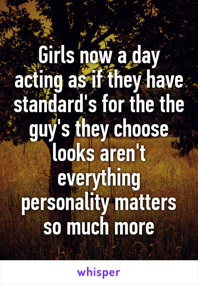 Girls now a day acting as if they have standard's for the the guy's they choose looks aren't everything personality matters so much more