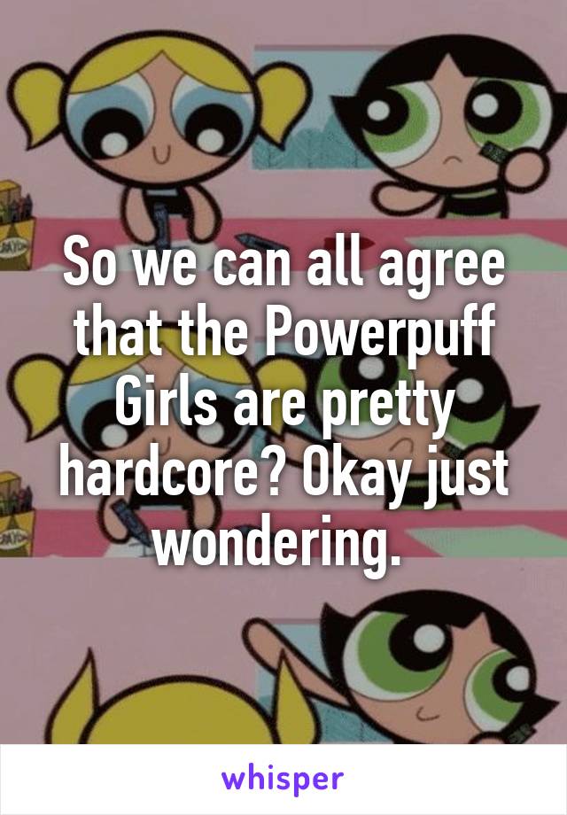 So we can all agree that the Powerpuff Girls are pretty hardcore? Okay just wondering. 