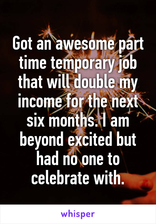 Got an awesome part time temporary job that will double my income for the next six months. I am beyond excited but had no one to celebrate with.