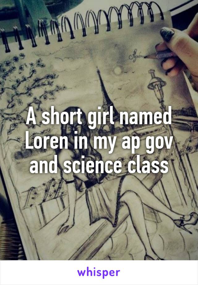 A short girl named Loren in my ap gov and science class