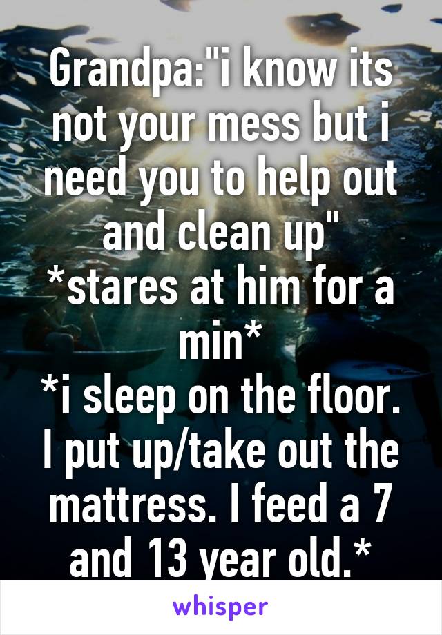 Grandpa:"i know its not your mess but i need you to help out and clean up"
*stares at him for a min*
*i sleep on the floor. I put up/take out the mattress. I feed a 7 and 13 year old.*