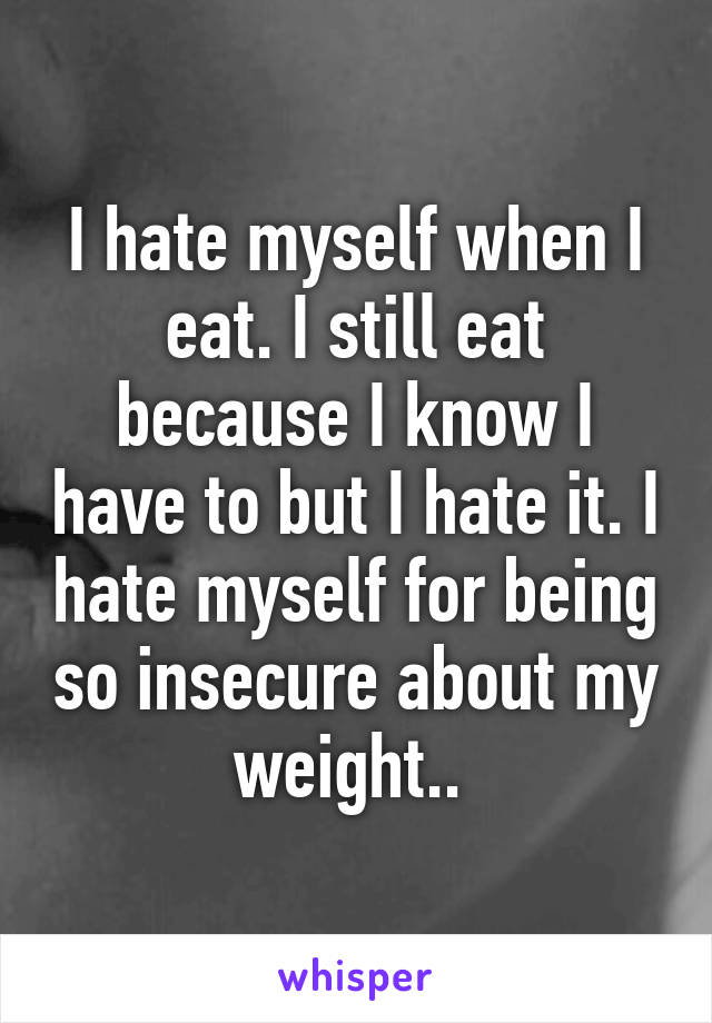 I hate myself when I eat. I still eat because I know I have to but I hate it. I hate myself for being so insecure about my weight.. 