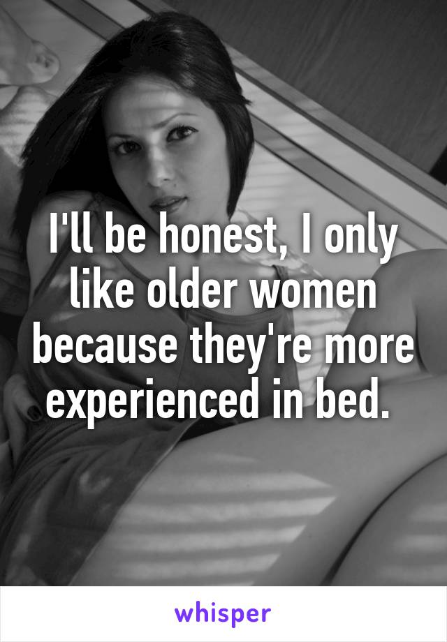 I'll be honest, I only like older women because they're more experienced in bed. 