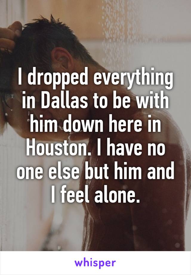 I dropped everything in Dallas to be with him down here in Houston. I have no one else but him and I feel alone.