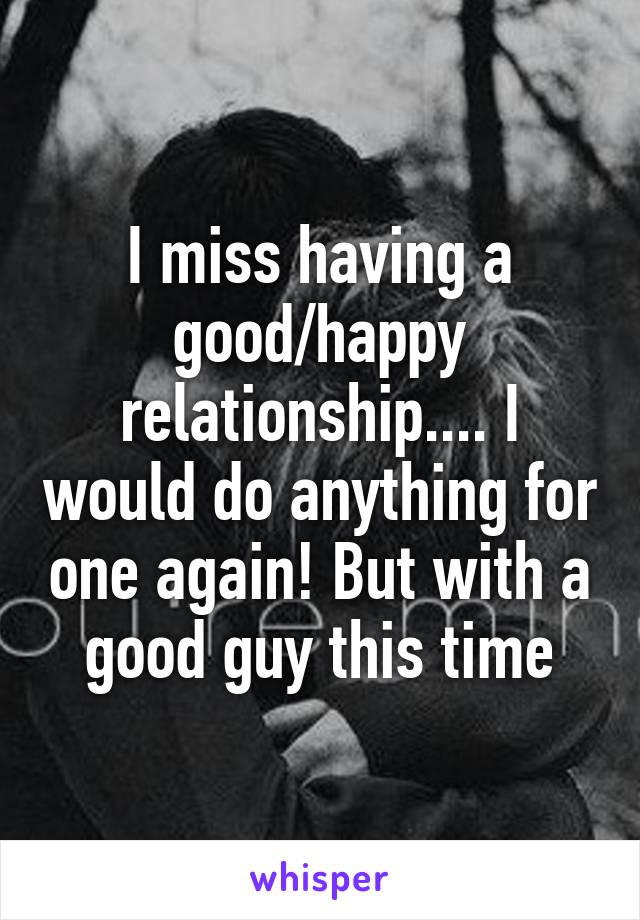 I miss having a good/happy relationship.... I would do anything for one again! But with a good guy this time