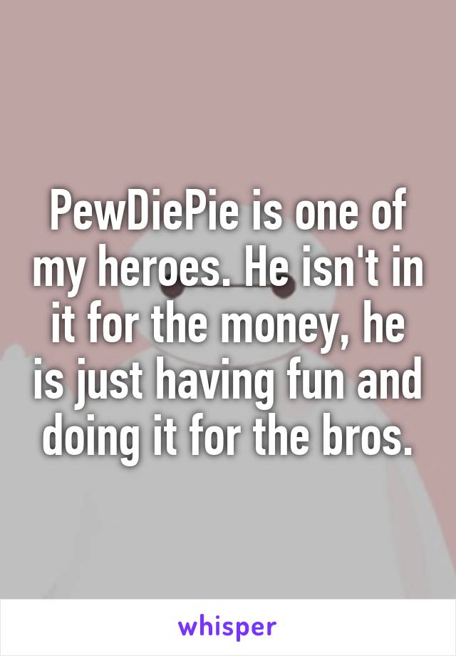 PewDiePie is one of my heroes. He isn't in it for the money, he is just having fun and doing it for the bros.