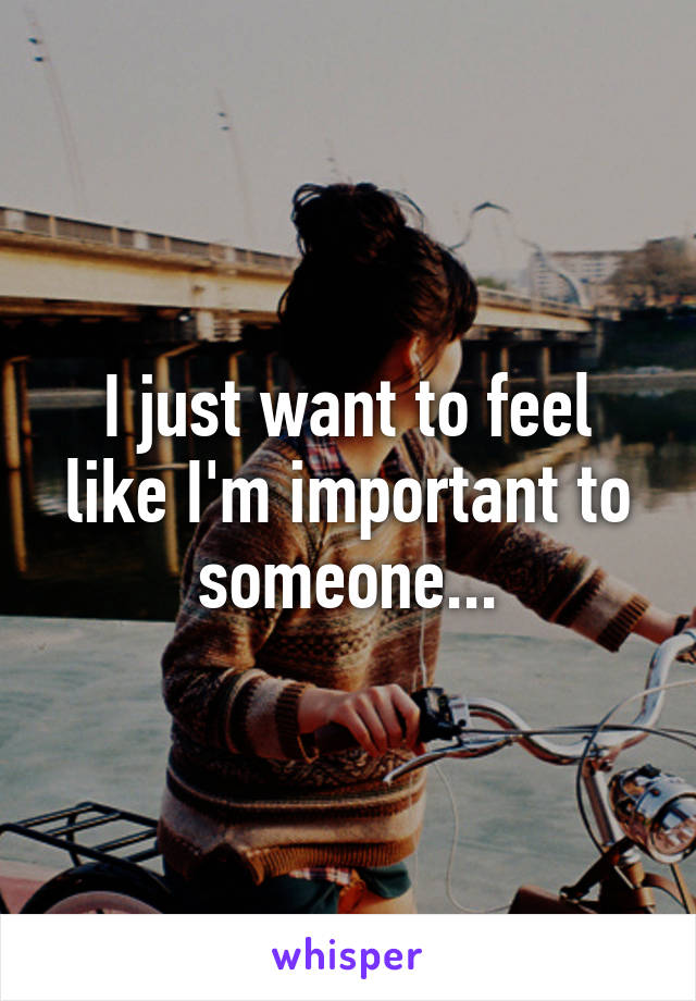 I just want to feel like I'm important to someone...