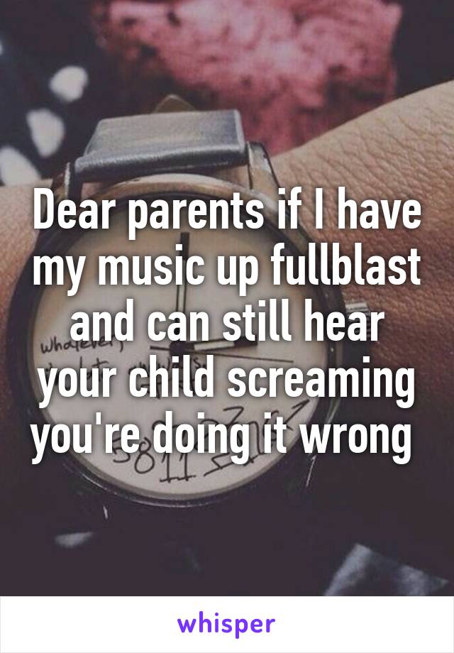 Dear parents if I have my music up fullblast and can still hear your child screaming you're doing it wrong 