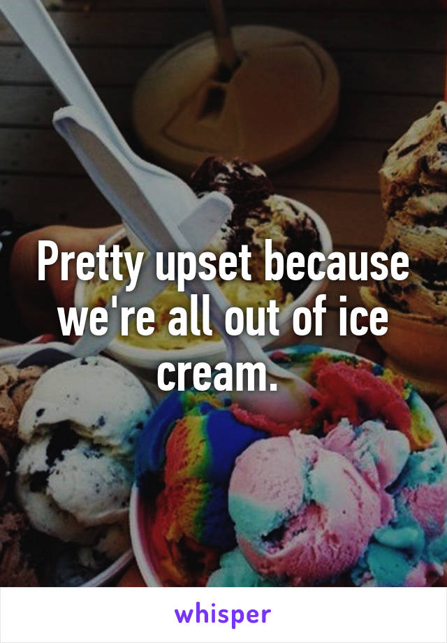 Pretty upset because we're all out of ice cream. 