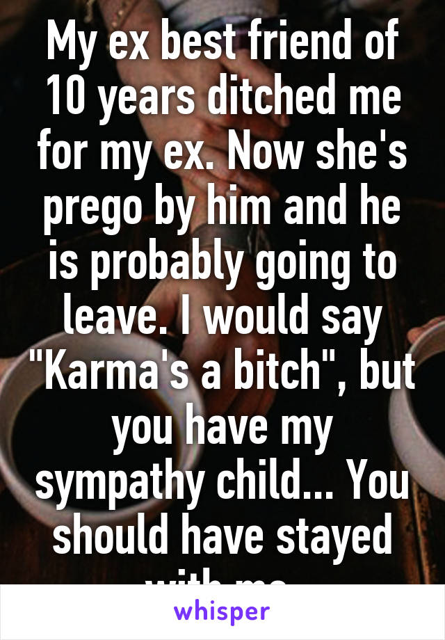 My ex best friend of 10 years ditched me for my ex. Now she's prego by him and he is probably going to leave. I would say "Karma's a bitch", but you have my sympathy child... You should have stayed with me.