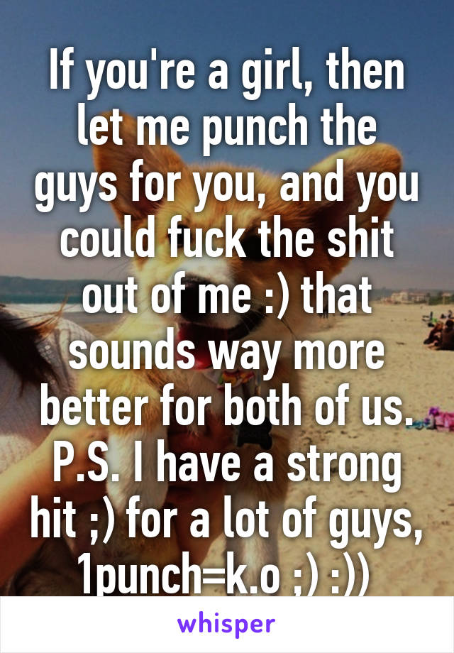 If you're a girl, then let me punch the guys for you, and you could fuck the shit out of me :) that sounds way more better for both of us. P.S. I have a strong hit ;) for a lot of guys, 1punch=k.o ;) :)) 