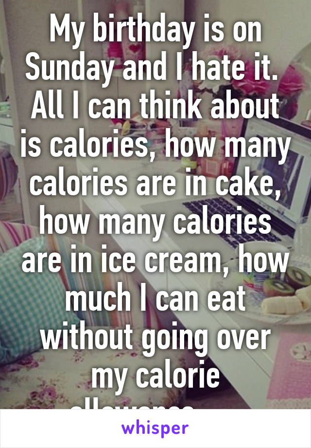 My birthday is on Sunday and I hate it.  All I can think about is calories, how many calories are in cake, how many calories are in ice cream, how much I can eat without going over my calorie allowance..... 