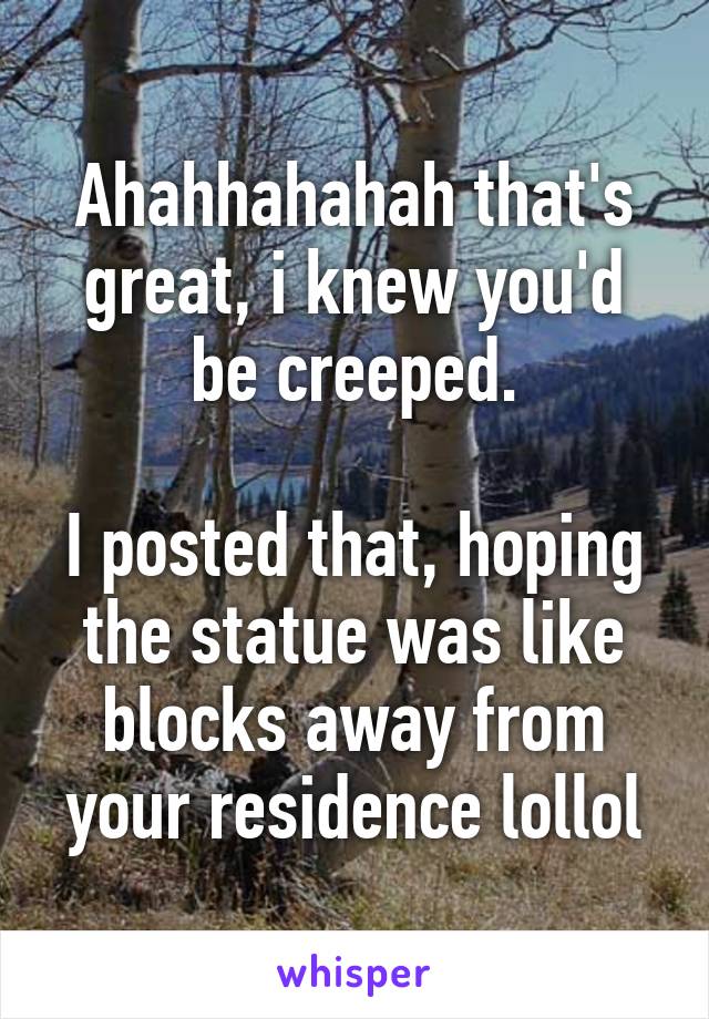 Ahahhahahah that's great, i knew you'd be creeped.

I posted that, hoping the statue was like blocks away from your residence lollol