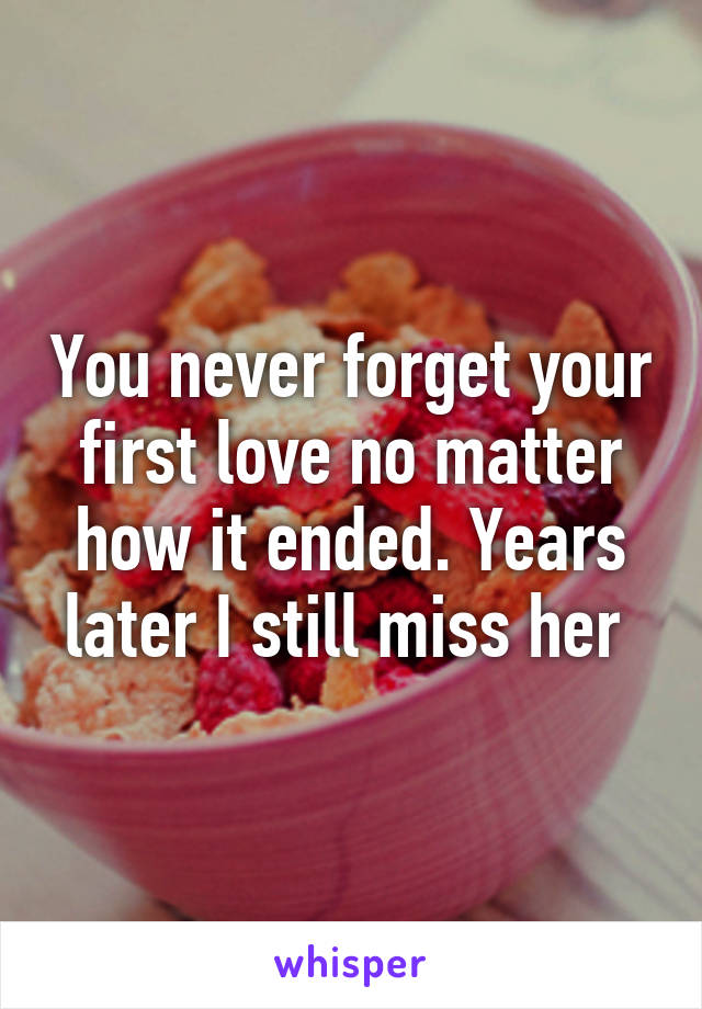 You never forget your first love no matter how it ended. Years later I still miss her 