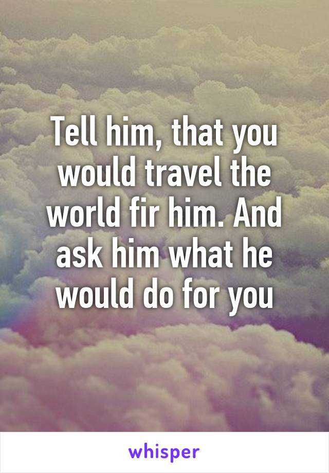 Tell him, that you would travel the world fir him. And ask him what he would do for you
