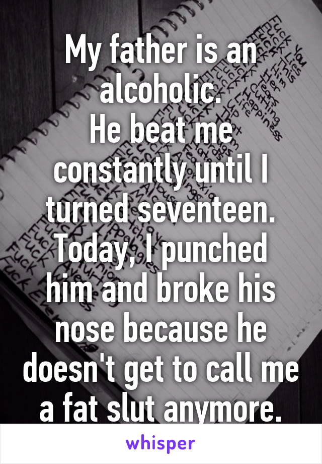 My father is an alcoholic.
He beat me constantly until I turned seventeen.
Today, I punched him and broke his nose because he doesn't get to call me a fat slut anymore.