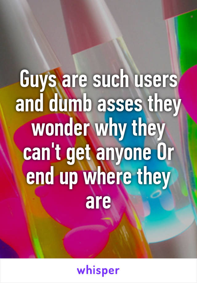 Guys are such users and dumb asses they wonder why they can't get anyone Or end up where they are