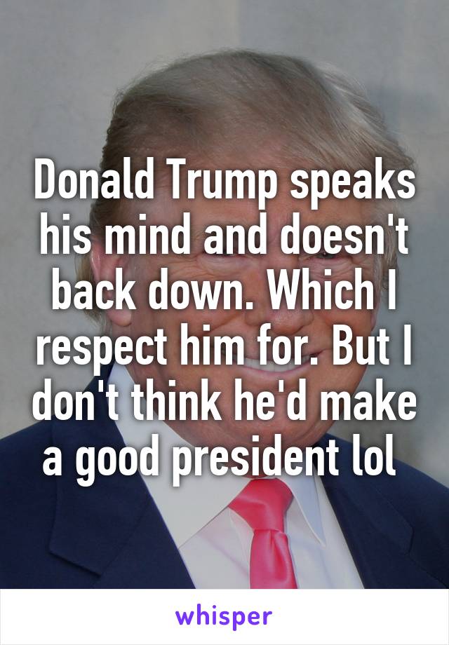 Donald Trump speaks his mind and doesn't back down. Which I respect him for. But I don't think he'd make a good president lol 