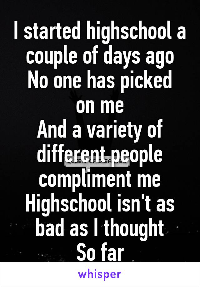 I started highschool a couple of days ago
No one has picked on me
And a variety of different people compliment me
Highschool isn't as bad as I thought
So far