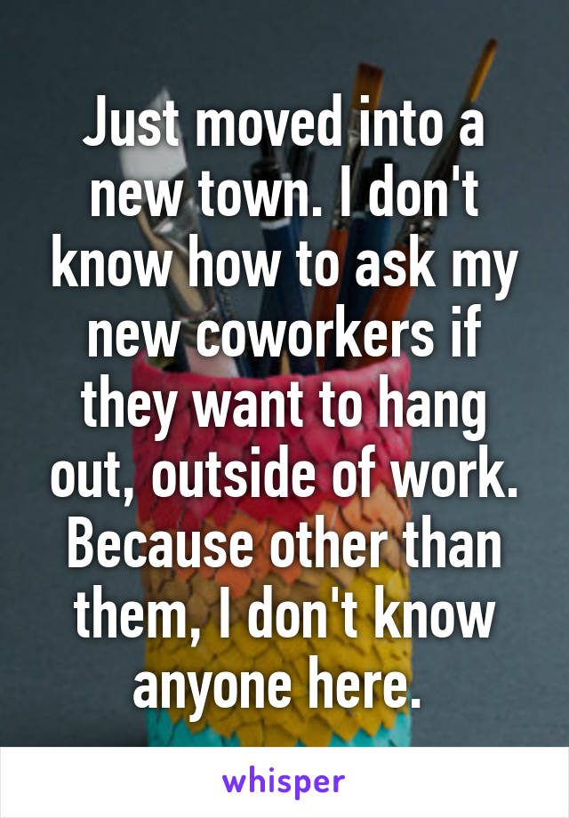 Just moved into a new town. I don't know how to ask my new coworkers if they want to hang out, outside of work. Because other than them, I don't know anyone here. 