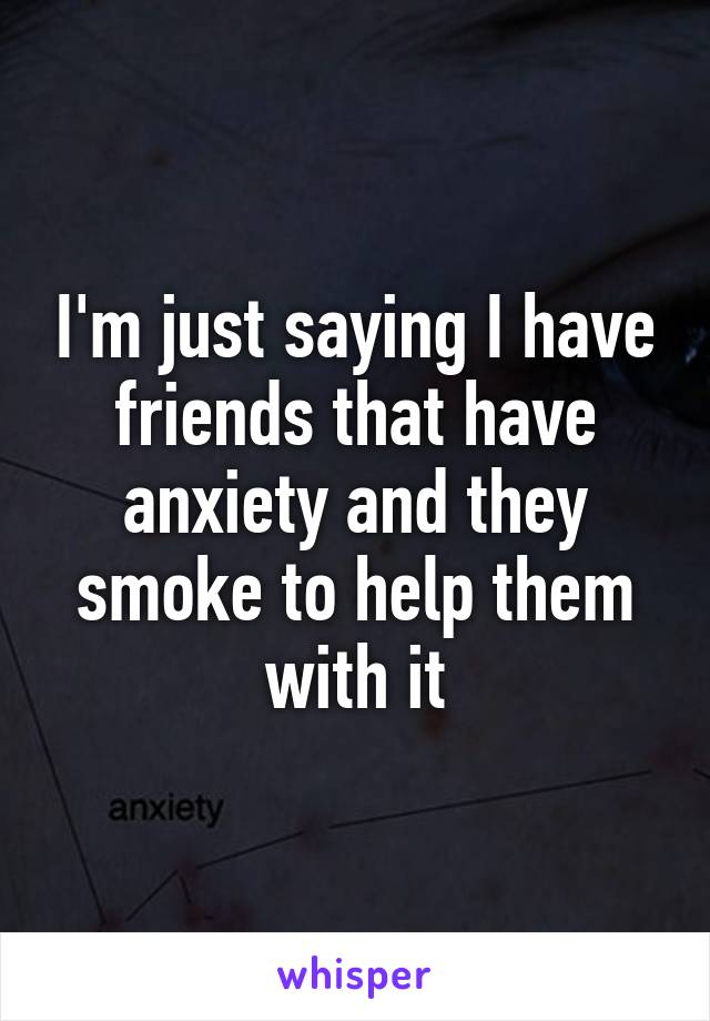 I'm just saying I have friends that have anxiety and they smoke to help them with it