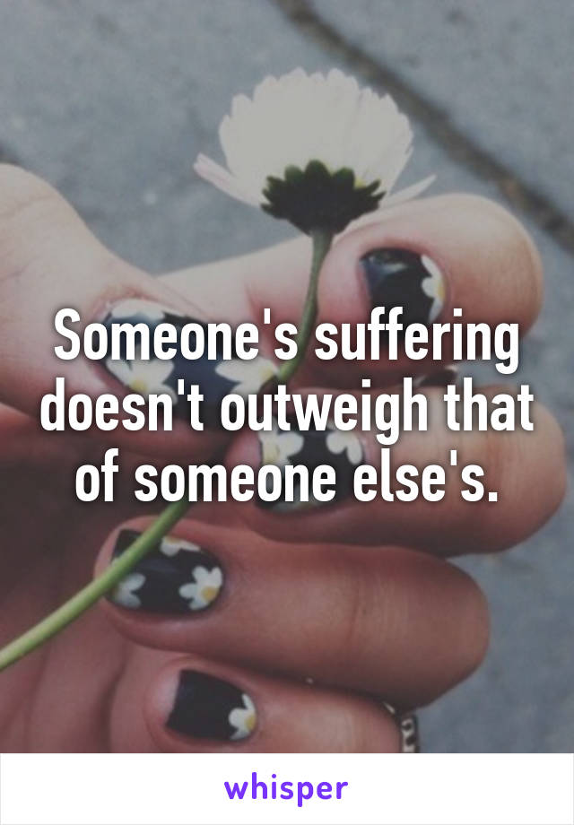 Someone's suffering doesn't outweigh that of someone else's.