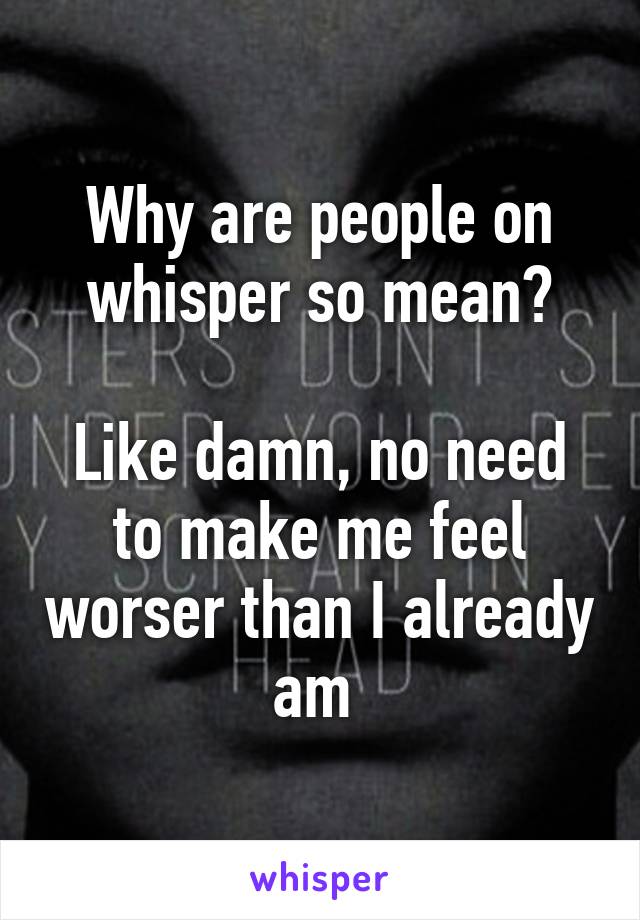 Why are people on whisper so mean?

Like damn, no need to make me feel worser than I already am 