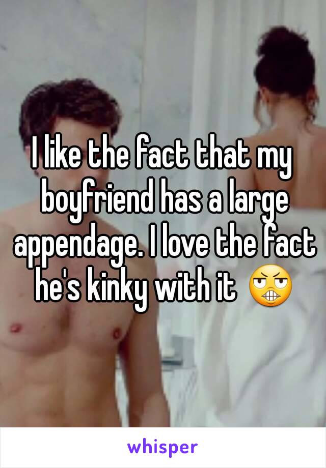 I like the fact that my boyfriend has a large appendage. I love the fact he's kinky with it 😬