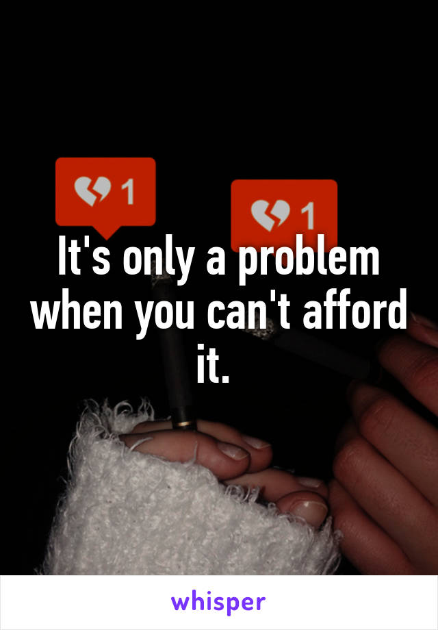 It's only a problem when you can't afford it. 