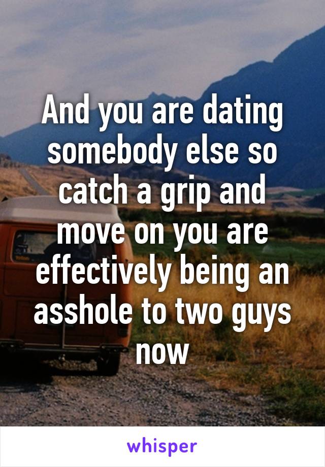 And you are dating somebody else so catch a grip and move on you are effectively being an asshole to two guys now