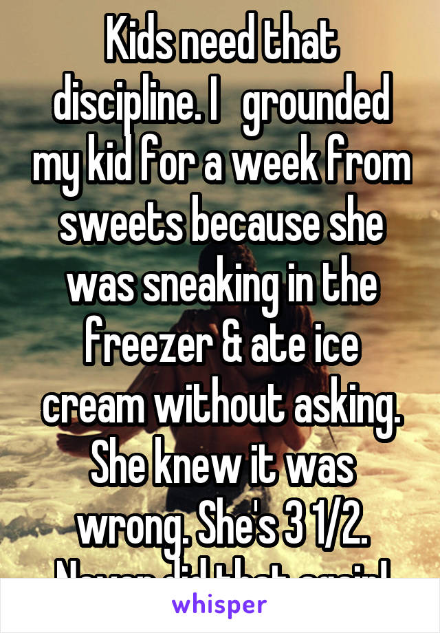 Kids need that discipline. I   grounded my kid for a week from sweets because she was sneaking in the freezer & ate ice cream without asking. She knew it was wrong. She's 3 1/2. Never did that again!