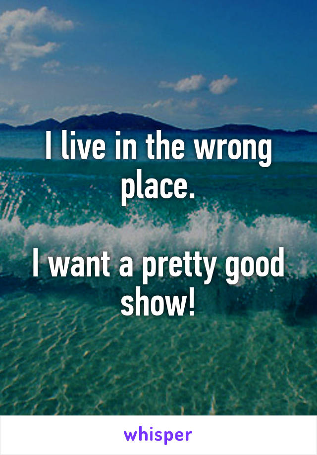 I live in the wrong place.

I want a pretty good show!