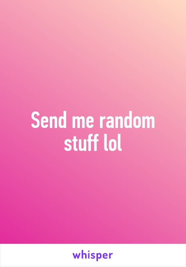 Send me random stuff lol