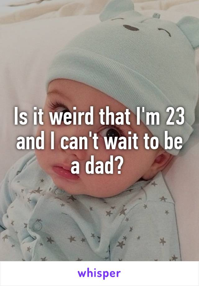 Is it weird that I'm 23 and I can't wait to be a dad? 