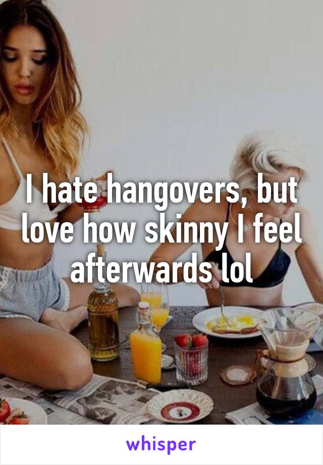 I hate hangovers, but love how skinny I feel afterwards lol