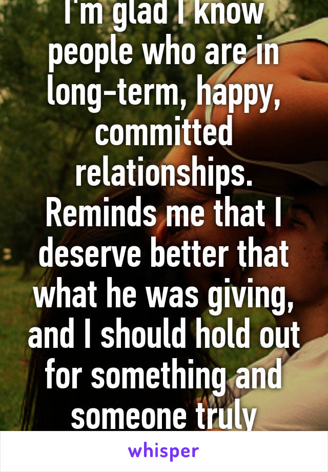 I'm glad I know people who are in long-term, happy, committed relationships. Reminds me that I deserve better that what he was giving, and I should hold out for something and someone truly amazing.