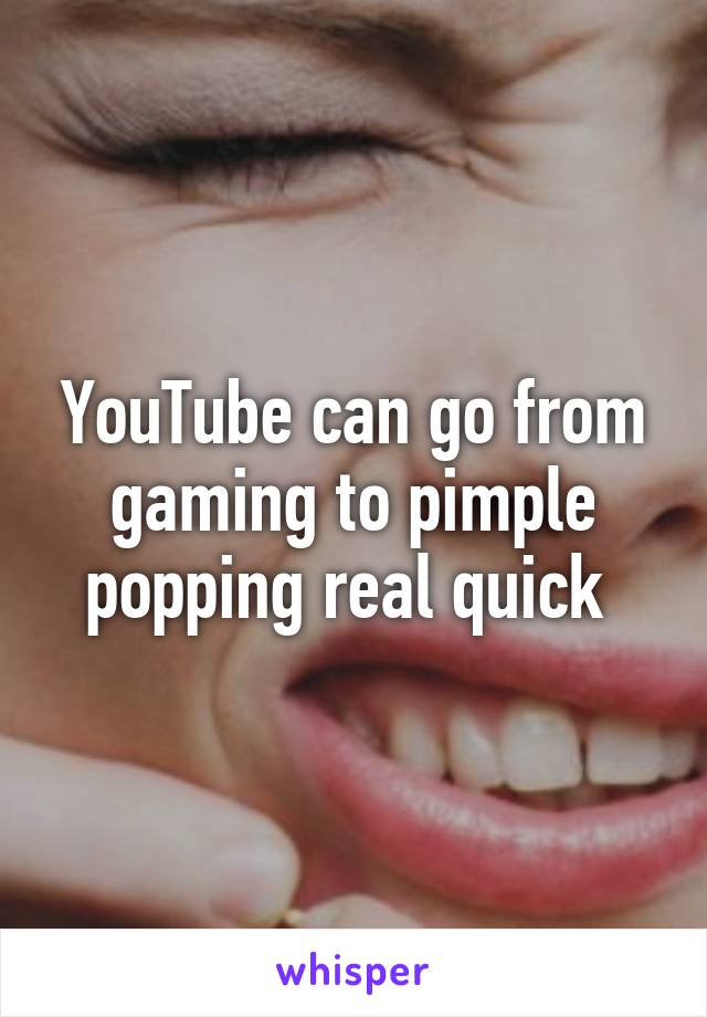 YouTube can go from gaming to pimple popping real quick 